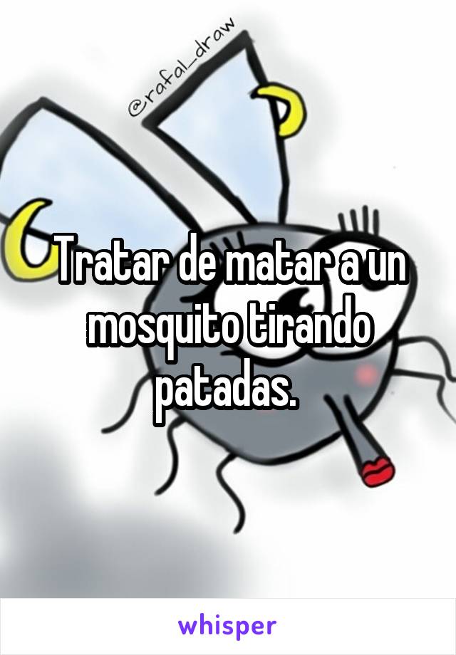 Tratar de matar a un mosquito tirando patadas. 