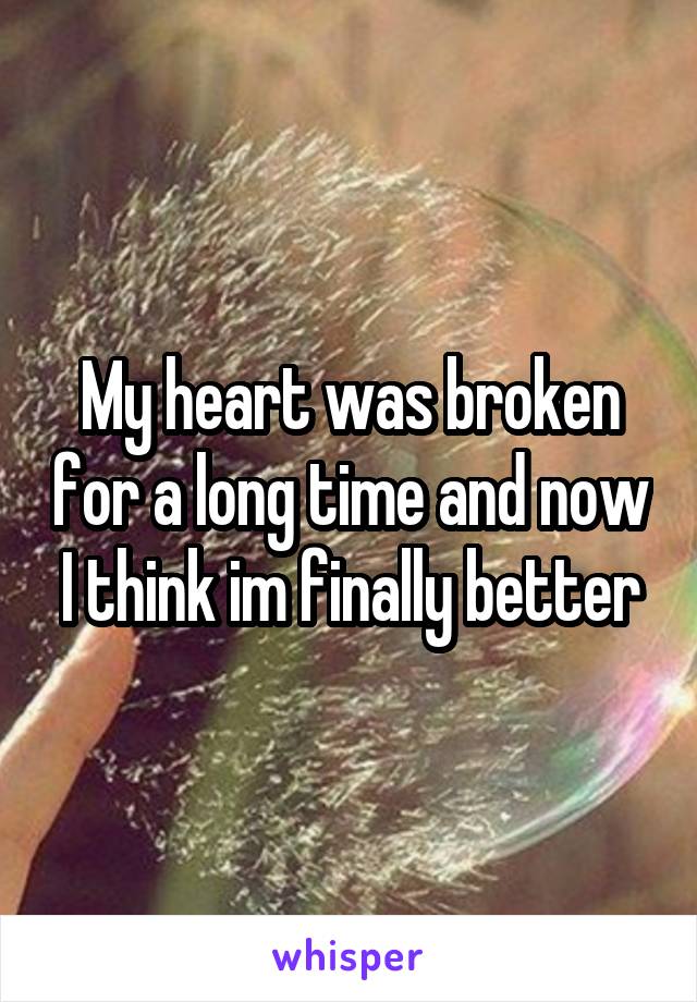 My heart was broken for a long time and now I think im finally better