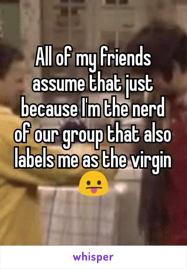 All of my friends assume that just because I'm the nerd of our group that also labels me as the virgin 😛