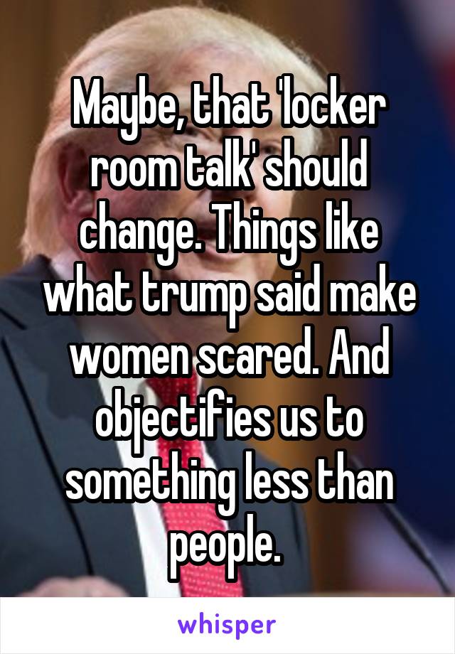 Maybe, that 'locker room talk' should change. Things like what trump said make women scared. And objectifies us to something less than people. 