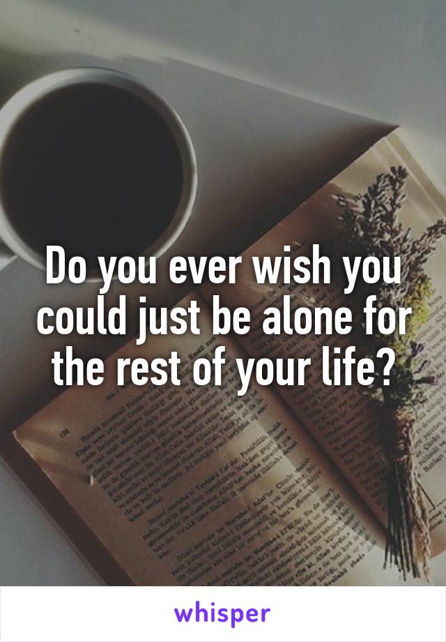Do you ever wish you could just be alone for the rest of your life?