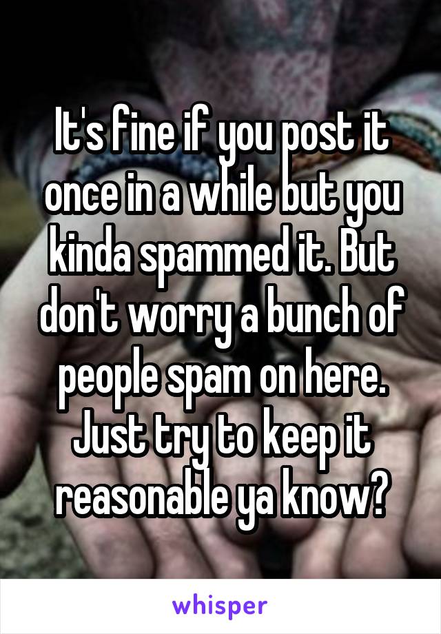 It's fine if you post it once in a while but you kinda spammed it. But don't worry a bunch of people spam on here. Just try to keep it reasonable ya know?