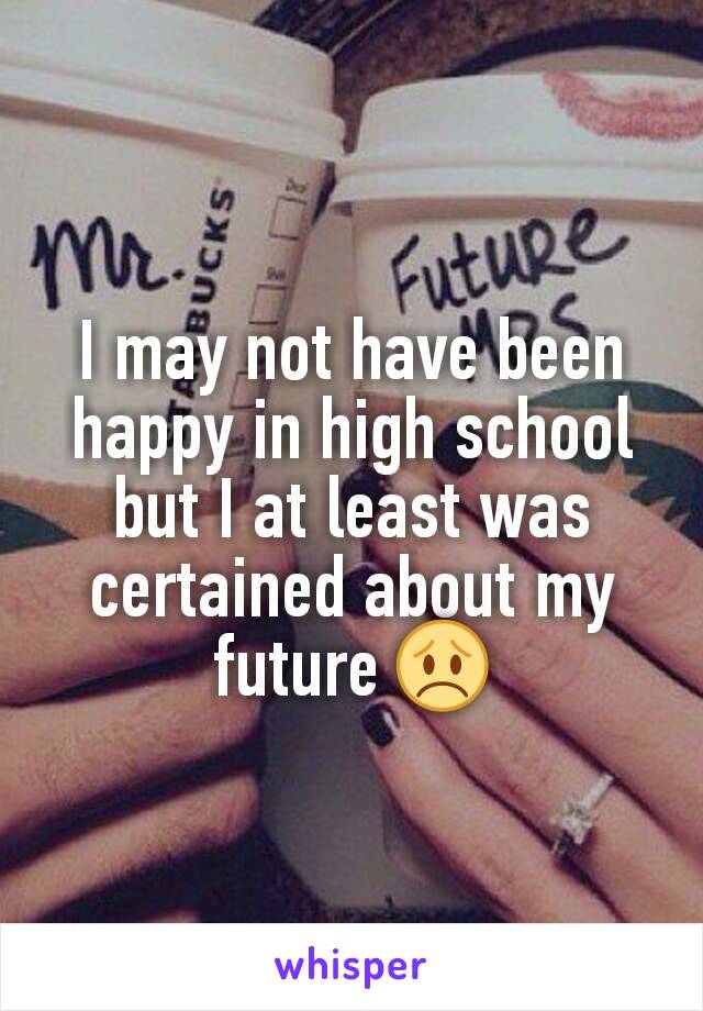 I may not have been happy in high school but I at least was certained about my future 😞