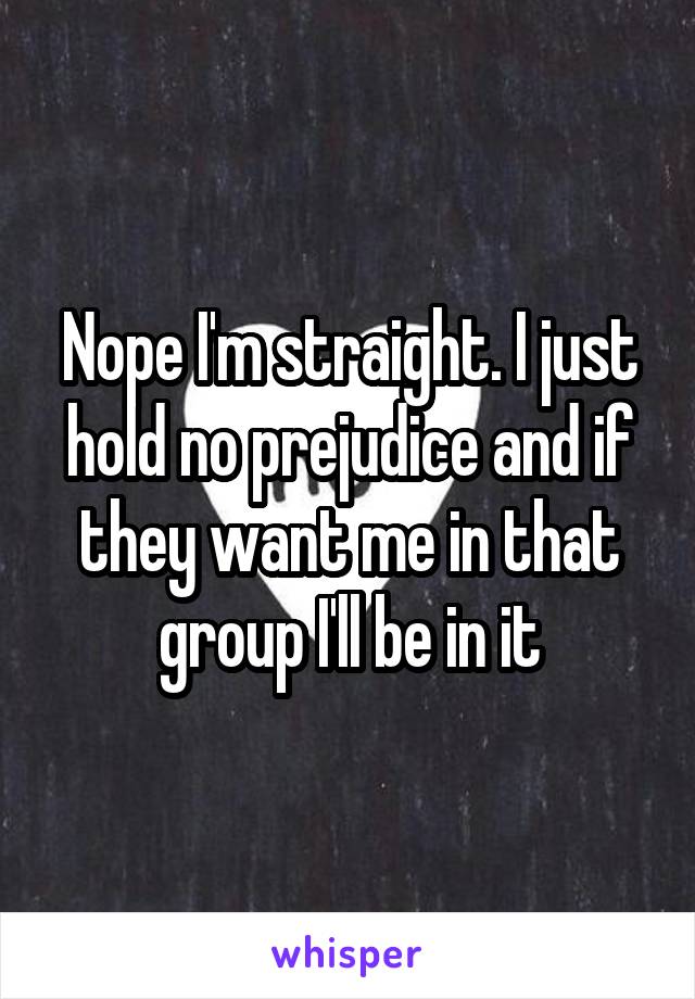Nope I'm straight. I just hold no prejudice and if they want me in that group I'll be in it