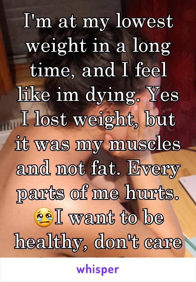 I'm at my lowest weight in a long time, and I feel like im dying. Yes I lost weight, but it was my muscles and not fat. Every parts of me hurts.😢I want to be healthy, don't care how I look.😳