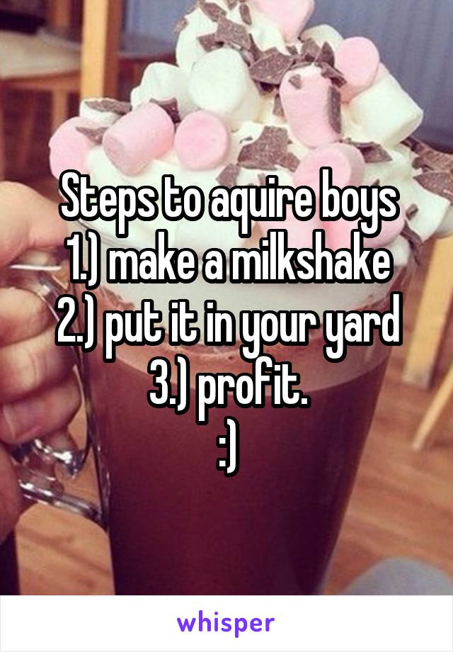 Steps to aquire boys
1.) make a milkshake
2.) put it in your yard
3.) profit.
:)