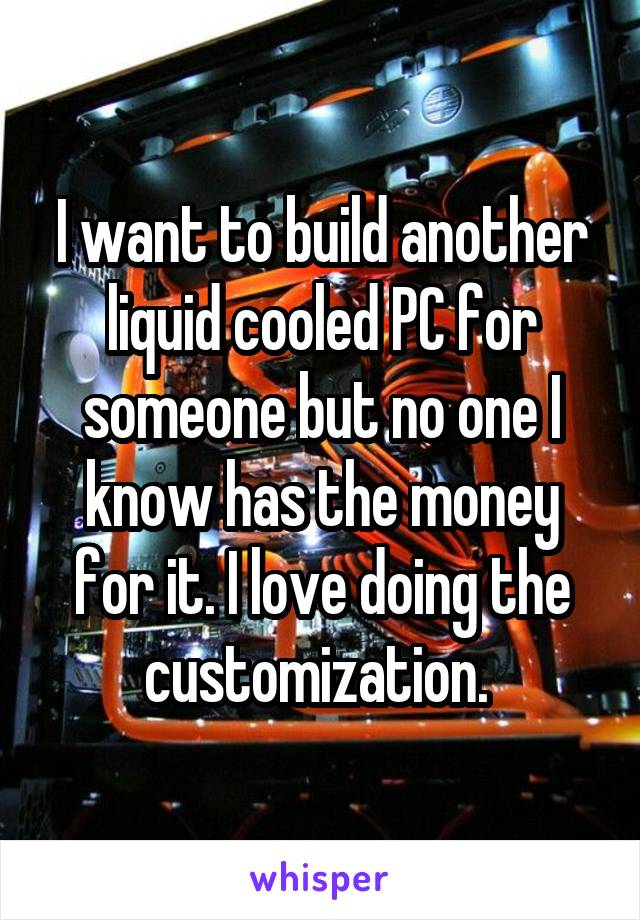 I want to build another liquid cooled PC for someone but no one I know has the money for it. I love doing the customization. 