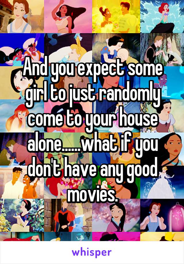 And you expect some girl to just randomly come to your house alone......what if you don't have any good movies.