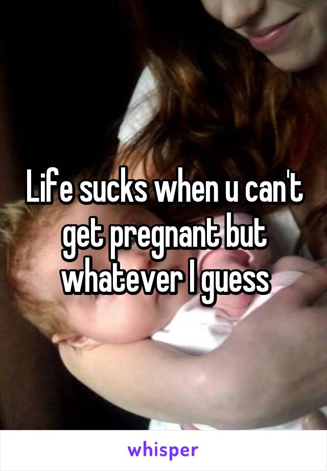 Life sucks when u can't get pregnant but whatever I guess