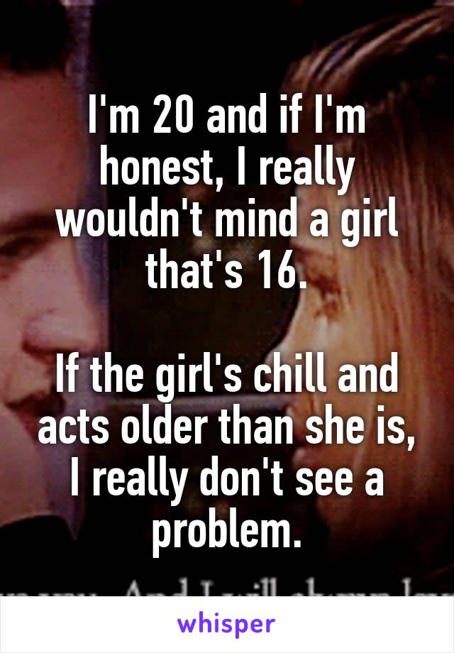 I'm 20 and if I'm honest, I really wouldn't mind a girl that's 16.

If the girl's chill and acts older than she is, I really don't see a problem.