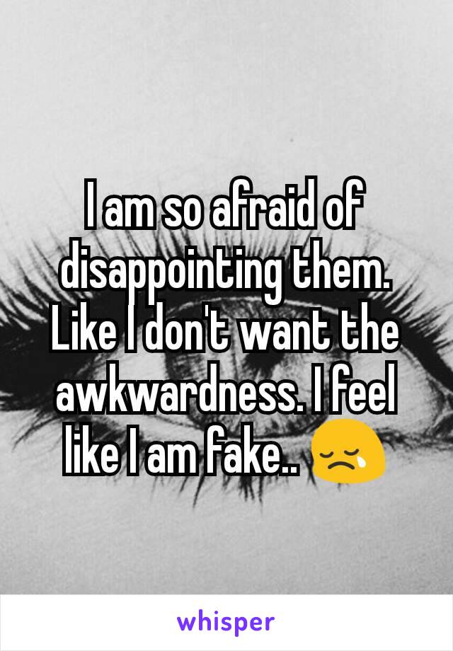 I am so afraid of disappointing them. Like I don't want the awkwardness. I feel like I am fake.. 😢