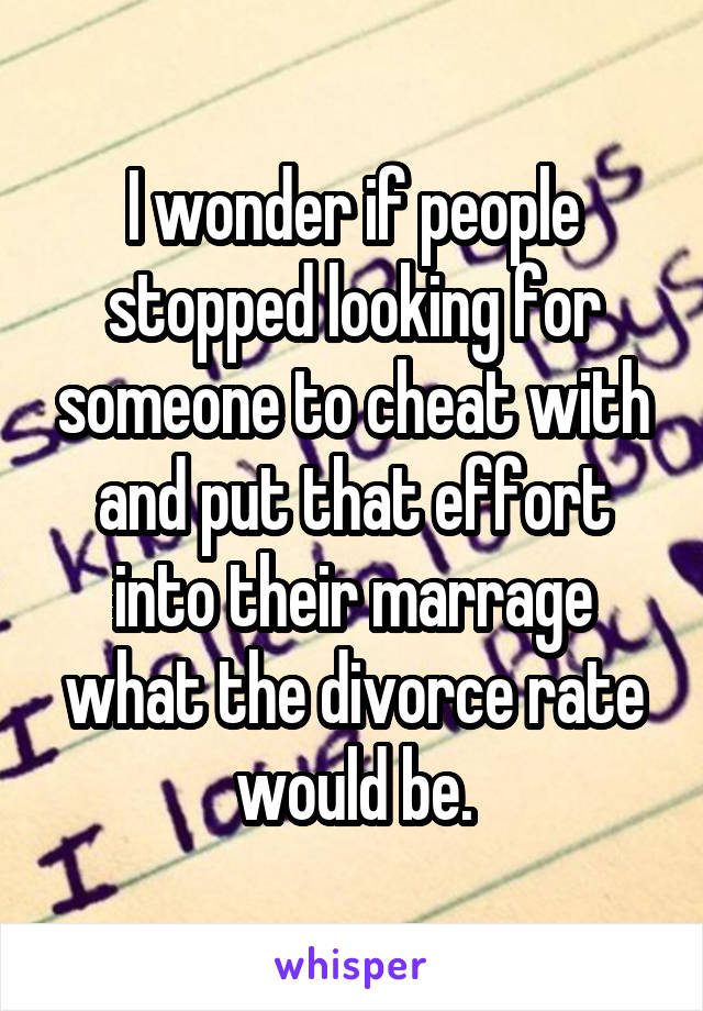 I wonder if people stopped looking for someone to cheat with and put that effort into their marrage what the divorce rate would be.