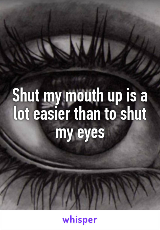 Shut my mouth up is a lot easier than to shut my eyes