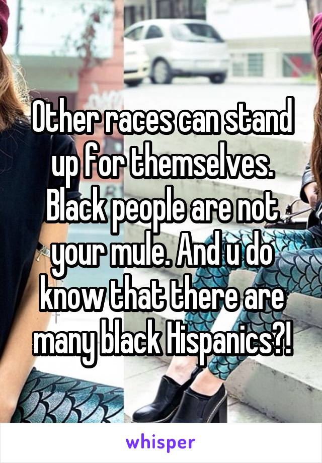 Other races can stand up for themselves. Black people are not your mule. And u do know that there are many black Hispanics?!