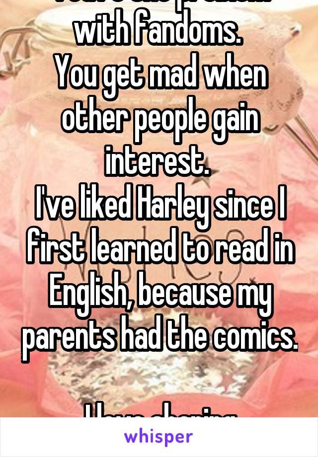 You're the problem with fandoms. 
You get mad when other people gain interest. 
I've liked Harley since I first learned to read in English, because my parents had the comics. 
I love sharing interests