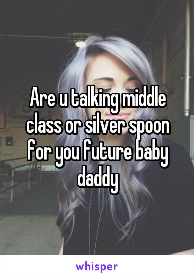 Are u talking middle class or silver spoon for you future baby daddy