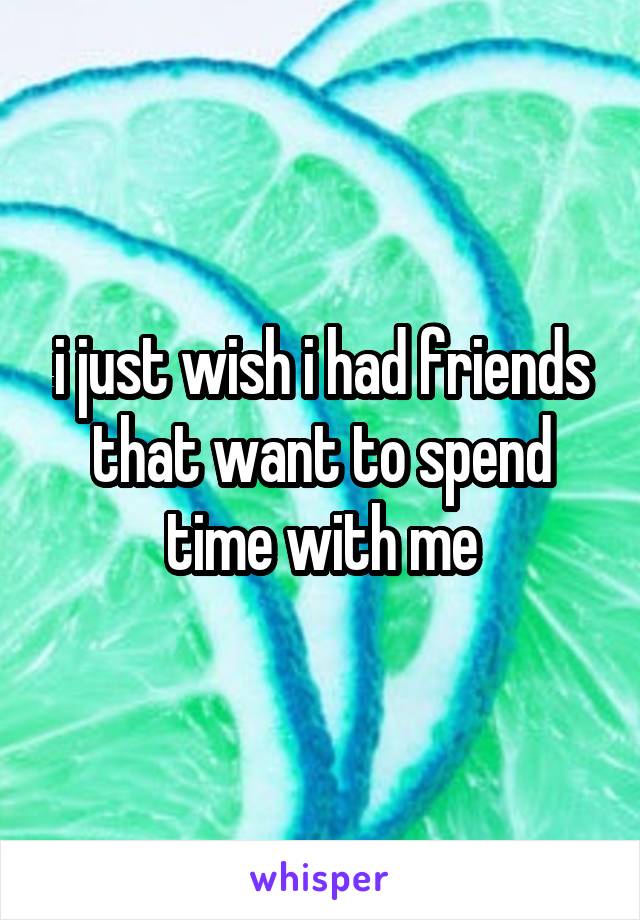 i just wish i had friends that want to spend time with me
