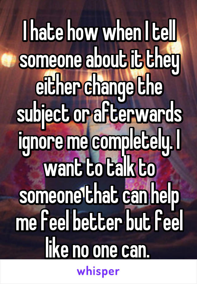 I hate how when I tell someone about it they either change the subject or afterwards ignore me completely. I want to talk to someone that can help me feel better but feel like no one can. 