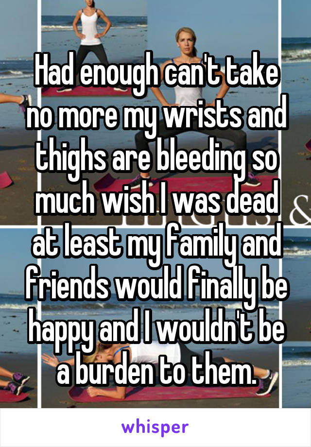 Had enough can't take no more my wrists and thighs are bleeding so much wish I was dead at least my family and friends would finally be happy and I wouldn't be a burden to them.