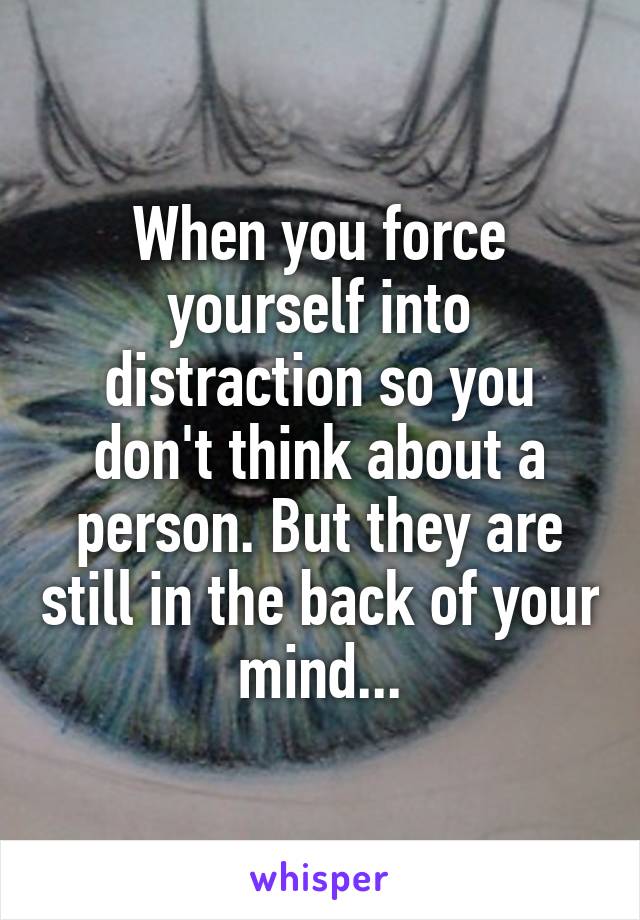 When you force yourself into distraction so you don't think about a person. But they are still in the back of your mind...