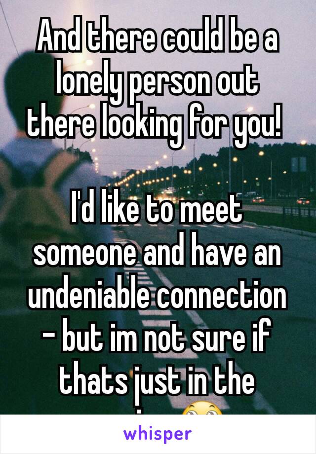 And there could be a lonely person out there looking for you! 

I'd like to meet someone and have an undeniable connection - but im not sure if thats just in the movies.🙄