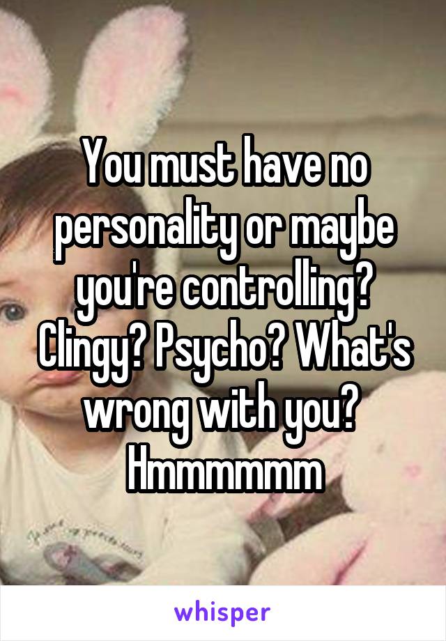 You must have no personality or maybe you're controlling? Clingy? Psycho? What's wrong with you?  Hmmmmmm