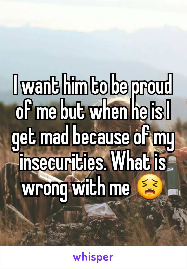 I want him to be proud of me but when he is I get mad because of my insecurities. What is wrong with me 😣
