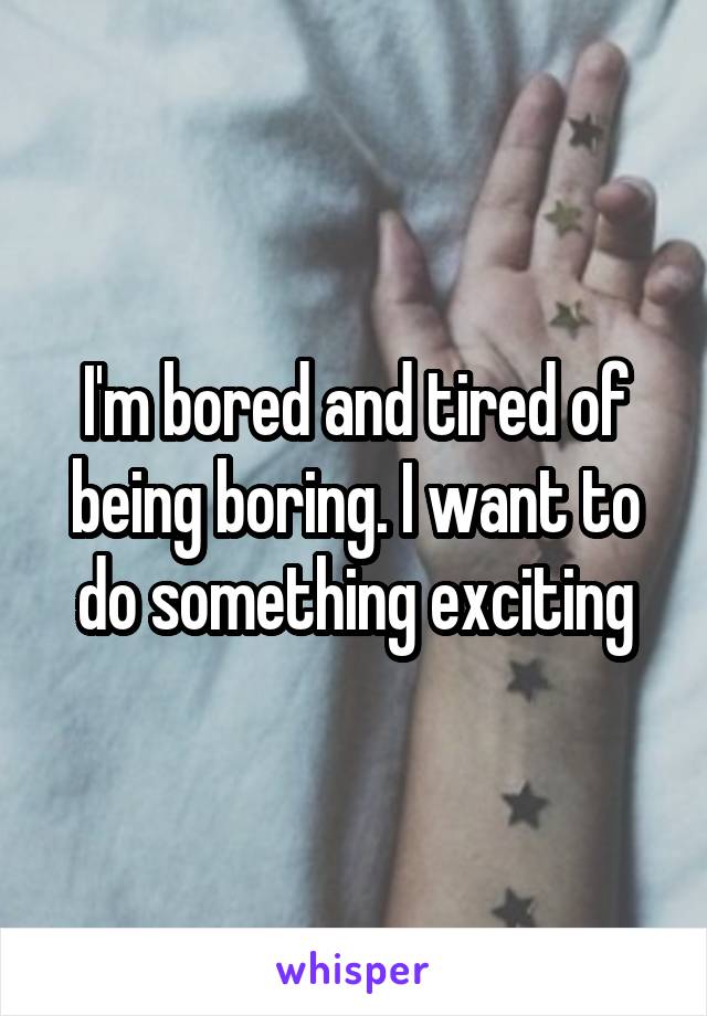I'm bored and tired of being boring. I want to do something exciting