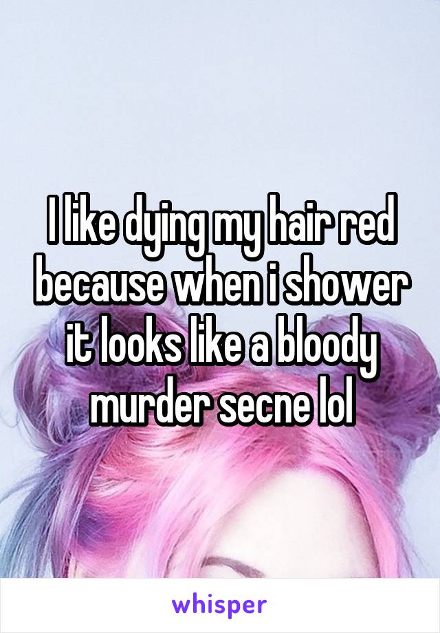 I like dying my hair red because when i shower it looks like a bloody murder secne lol