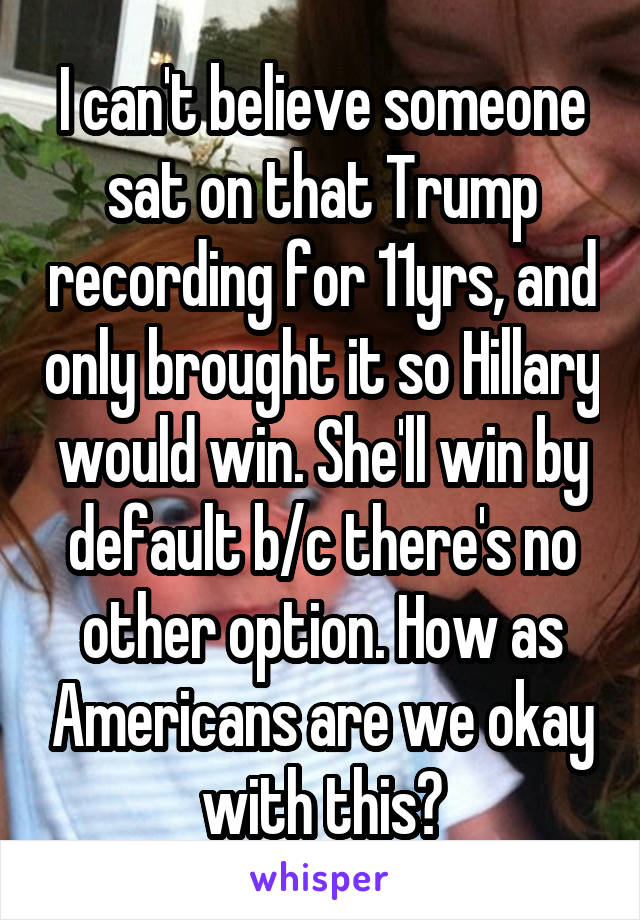I can't believe someone sat on that Trump recording for 11yrs, and only brought it so Hillary would win. She'll win by default b/c there's no other option. How as Americans are we okay with this?