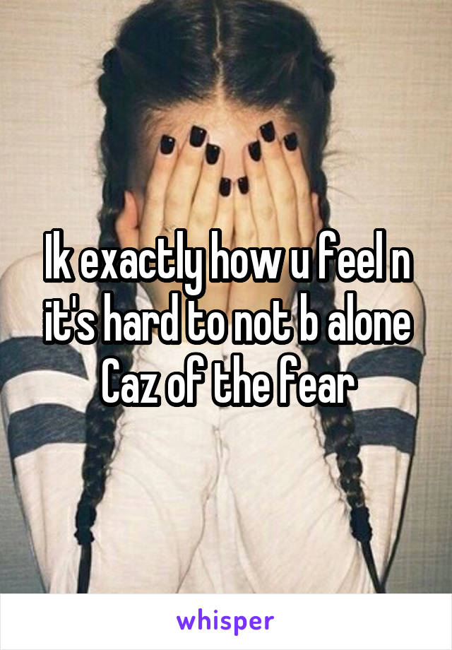 Ik exactly how u feel n it's hard to not b alone Caz of the fear