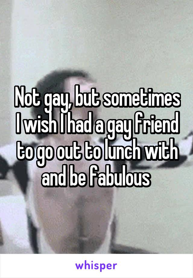 Not gay, but sometimes I wish I had a gay friend to go out to lunch with and be fabulous 