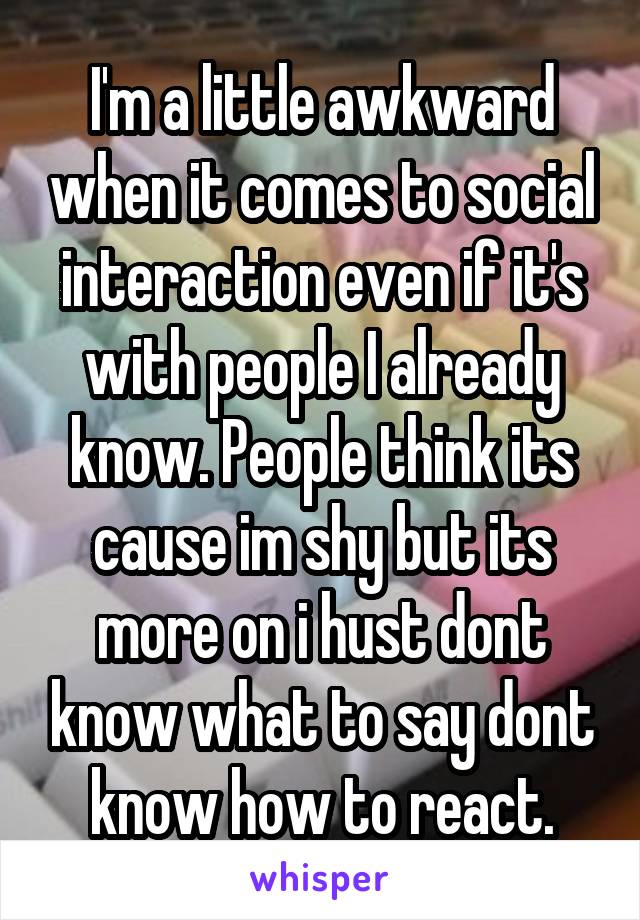 I'm a little awkward when it comes to social interaction even if it's with people I already know. People think its cause im shy but its more on i hust dont know what to say dont know how to react.
