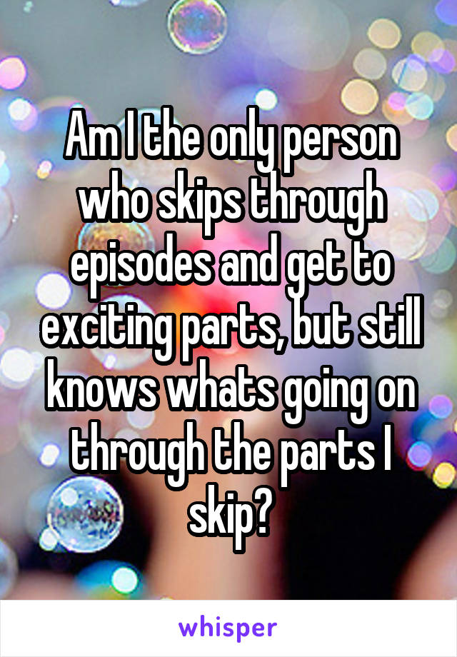Am I the only person who skips through episodes and get to exciting parts, but still knows whats going on through the parts I skip?