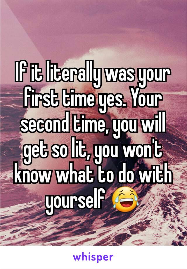 If it literally was your first time yes. Your second time, you will get so lit, you won't know what to do with yourself 😂