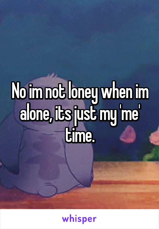 No im not loney when im alone, its just my 'me' time.