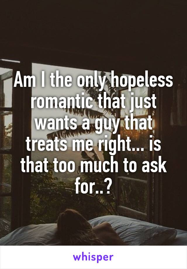 Am I the only hopeless romantic that just wants a guy that treats me right... is that too much to ask for..?