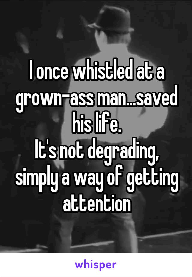 I once whistled at a grown-ass man...saved his life.
It's not degrading, simply a way of getting attention