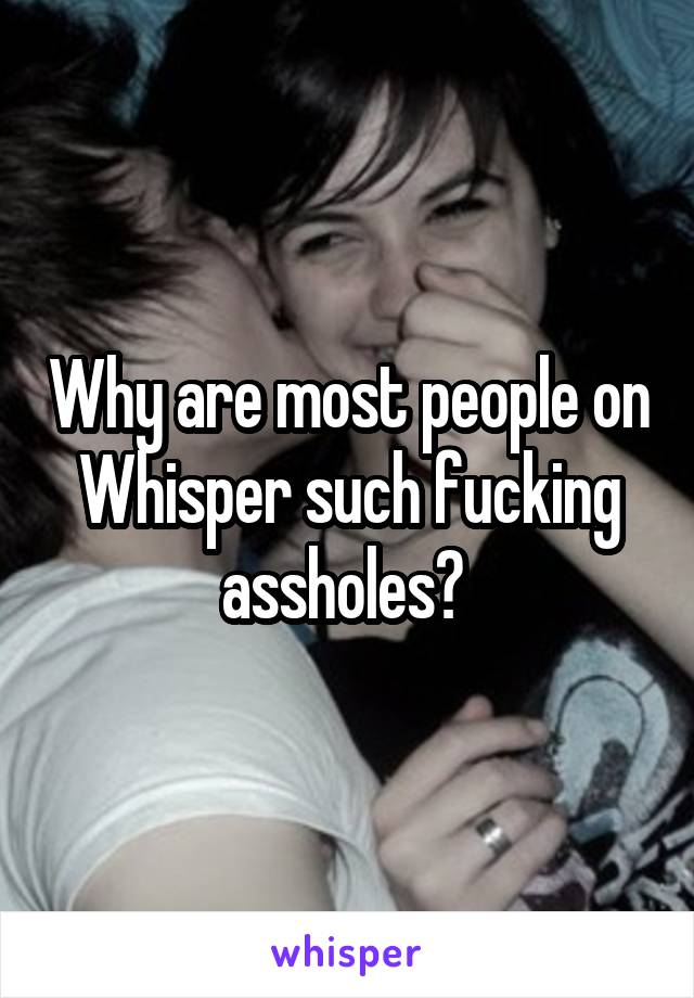 Why are most people on Whisper such fucking assholes? 