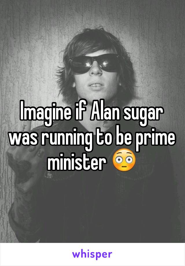 Imagine if Alan sugar was running to be prime minister 😳