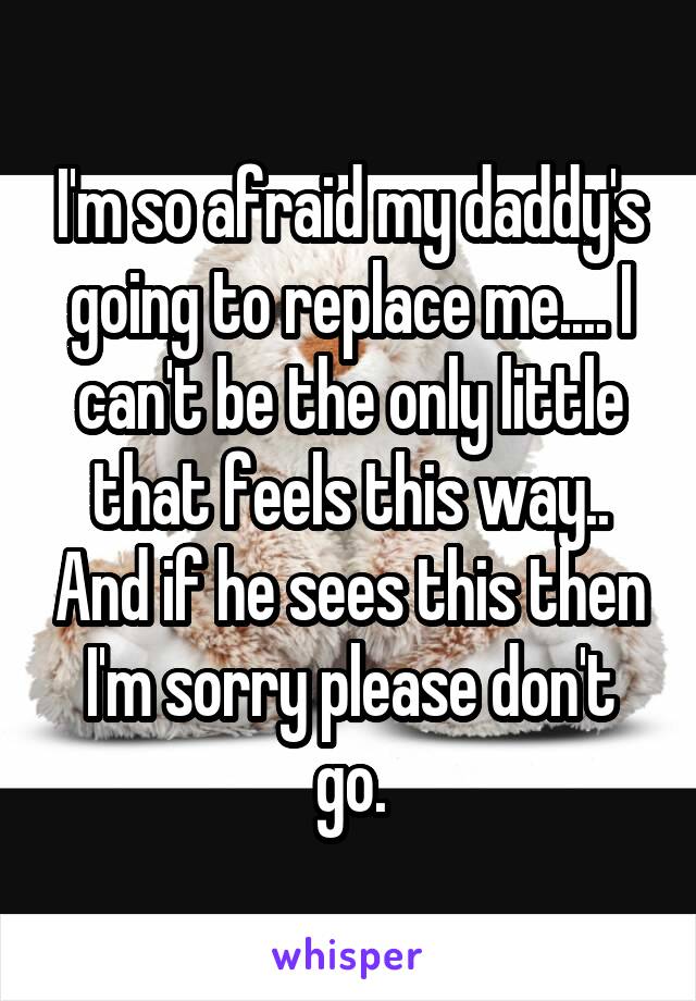 I'm so afraid my daddy's going to replace me.... I can't be the only little that feels this way.. And if he sees this then I'm sorry please don't go.
