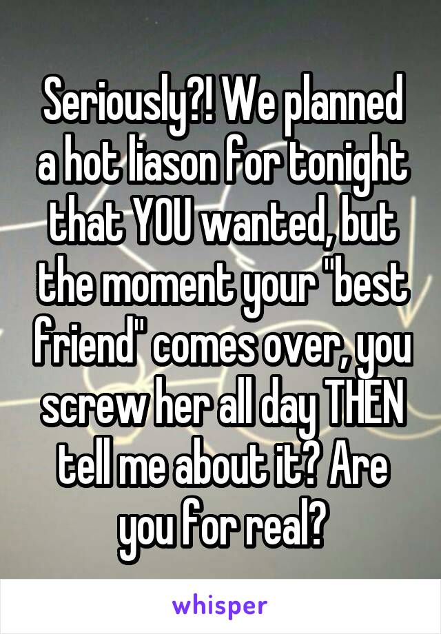 Seriously?! We planned a hot liason for tonight that YOU wanted, but the moment your "best friend" comes over, you screw her all day THEN tell me about it? Are you for real?
