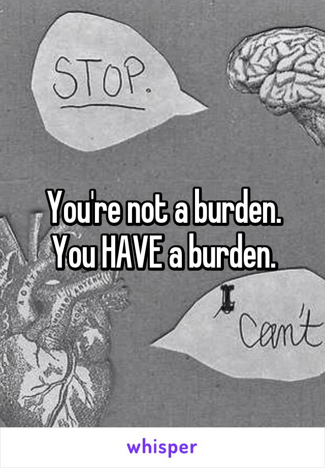 You're not a burden.
You HAVE a burden.