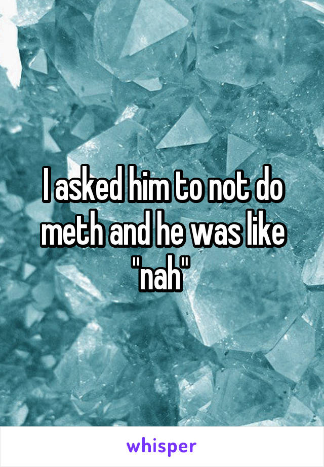 I asked him to not do meth and he was like "nah" 