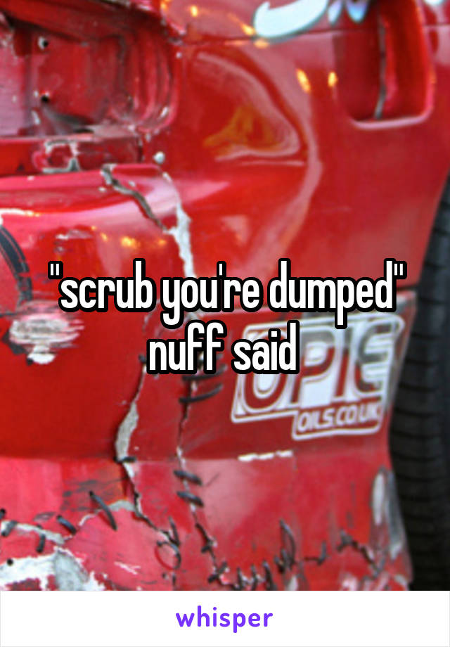 "scrub you're dumped" nuff said 