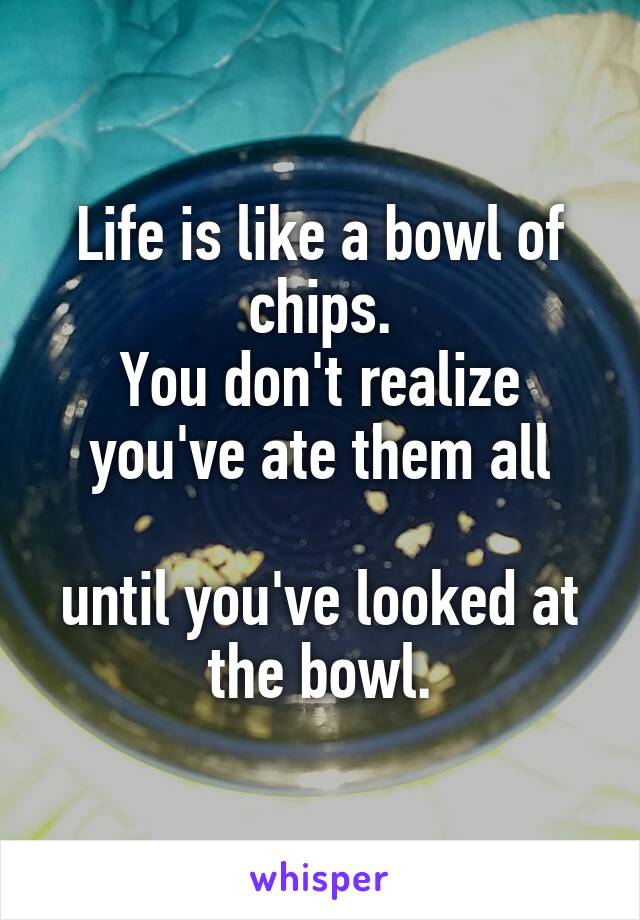Life is like a bowl of chips.
You don't realize you've ate them all

until you've looked at the bowl.
