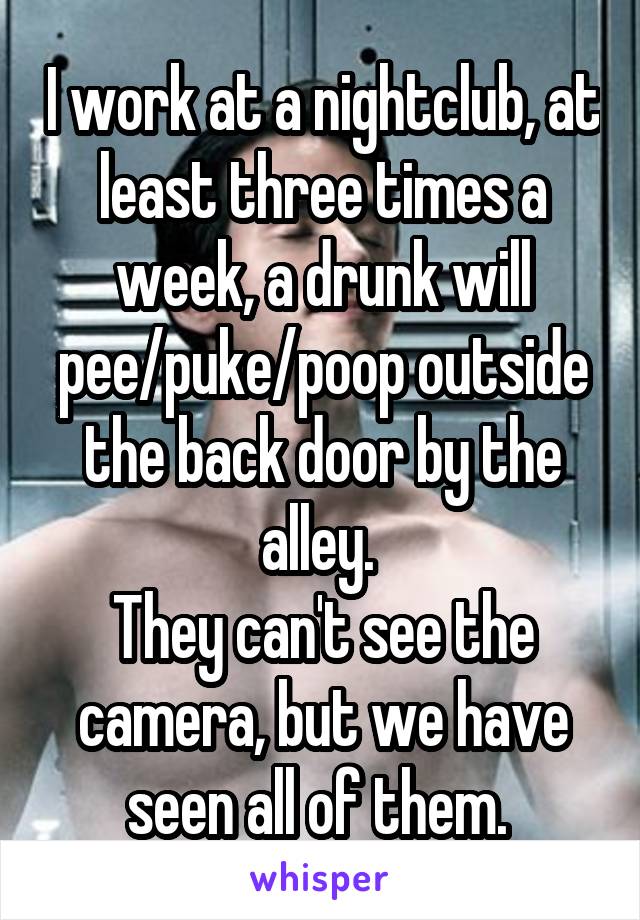 I work at a nightclub, at least three times a week, a drunk will pee/puke/poop outside the back door by the alley. 
They can't see the camera, but we have seen all of them. 