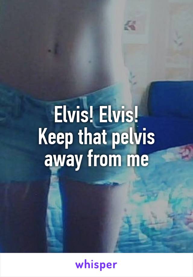 Elvis! Elvis!
Keep that pelvis
away from me