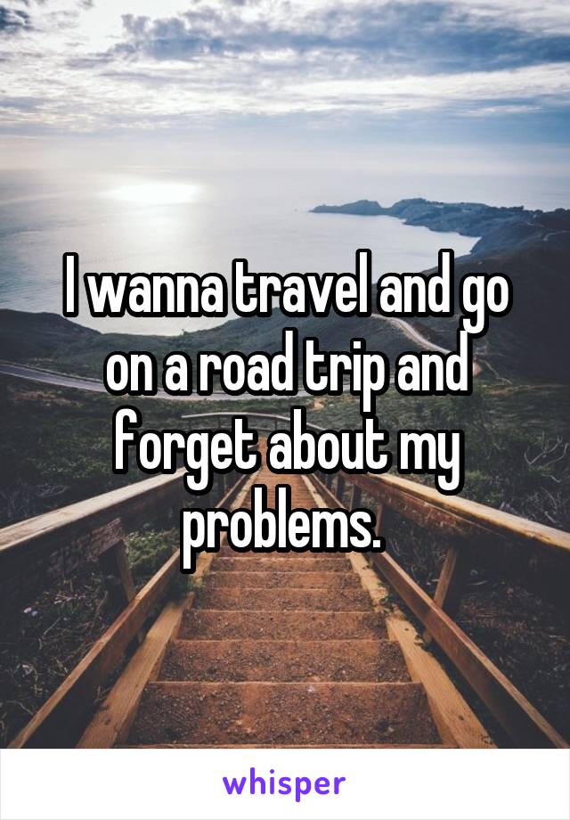 I wanna travel and go on a road trip and forget about my problems. 