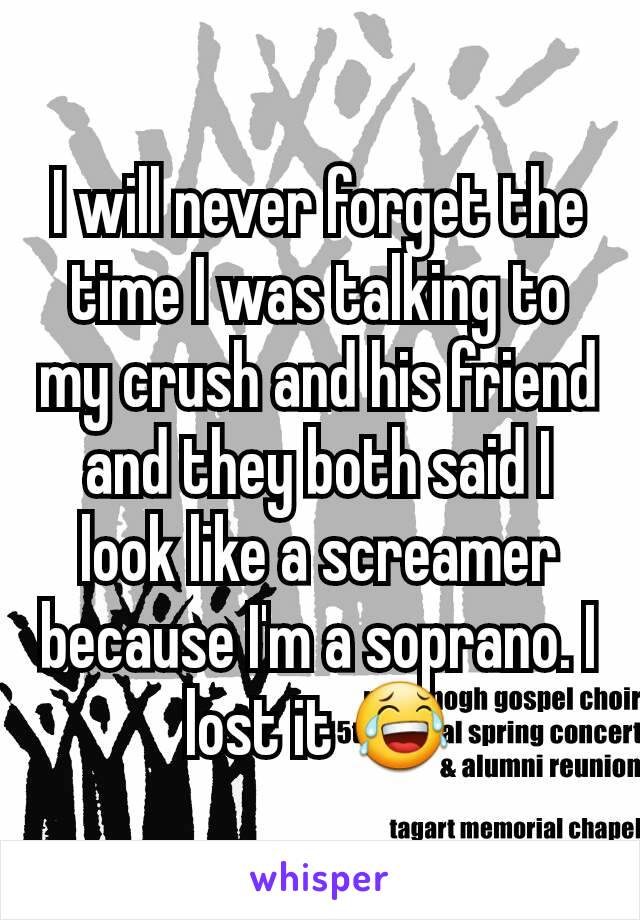 I will never forget the time I was talking to my crush and his friend and they both said I look like a screamer because I'm a soprano. I lost it 😂